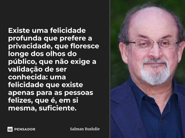 ⁠Existe uma felicidade profunda que prefere a privacidade, que floresce longe dos olhos do público, que não exige a validação de ser conhecida: uma felicidade q... Frase de Salman Rushdie.