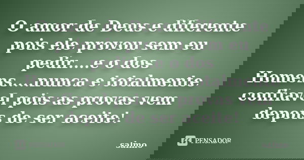 O amor de Deus e diferente pois ele provou sem eu pedir....e o dos Homens....nunca e totalmente confiavel pois as provas vem depois de ser aceite!... Frase de Salmo.