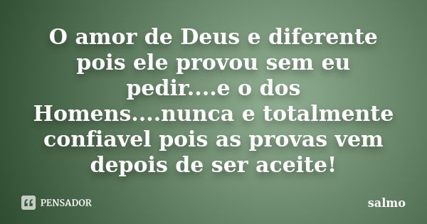 O amor de Deus e diferente pois ele provou sem eu pedir....e o dos Homens....nunca e totalmente confiavel pois as provas vem depois de ser aceite!... Frase de Salmo.