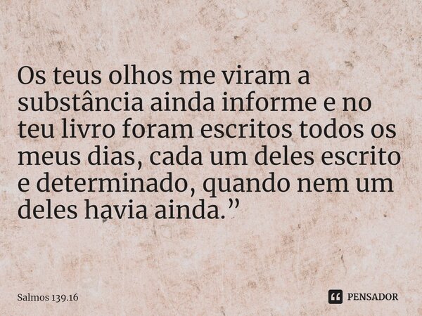 Os teus olhos me viram a substância ainda informe e no teu livro foram escritos todos os meus dias,cada um deles escrito e determinado, quando nem um deles havi... Frase de Salmos 139.16.