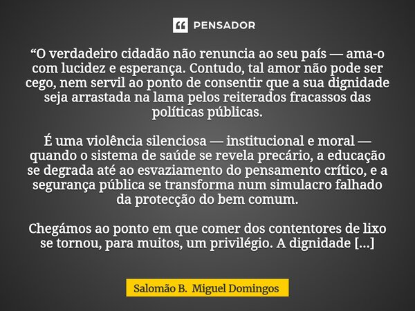 “O verdadeiro cidadão não renuncia ao seu país — ama-o com lucidez e esperança. Contudo, tal amor não pode ser cego, nem servil ao ponto de consentir que a sua... Frase de Salomão B. Miguel Domingos.