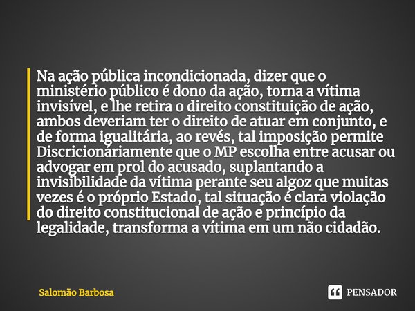 ⁠Na ação pública incondicionada, dizer que o ministério público é dono da ação, torna a vítima invisível, e lhe retira o direito constituição de ação, ambos dev... Frase de Salomão Barbosa.