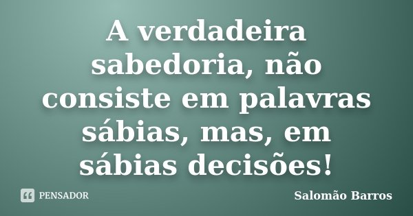 A verdadeira sabedoria, não consiste em palavras sábias, mas, em sábias decisões!... Frase de Salomão Barros.