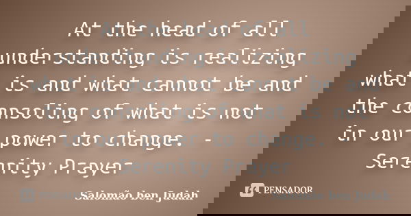 At the head of all understanding is realizing what is and what cannot be and the consoling of what is not in our power to change. - Serenity Prayer... Frase de Salomão ben Judah.