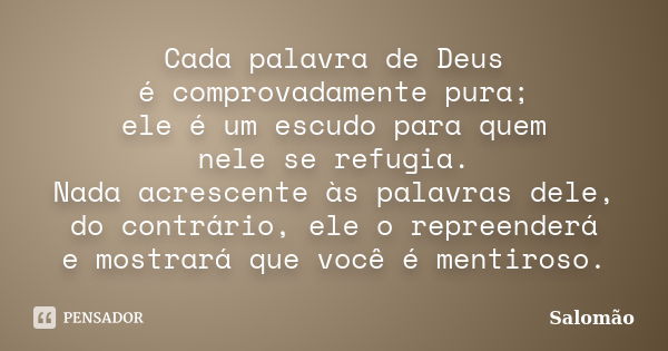 Cada palavra de Deus é comprovadamente pura; ele é um escudo para quem nele se refugia. Nada acrescente às palavras dele, do contrário, ele o repreenderá e most... Frase de Salomão.