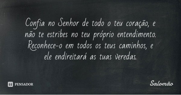 Confia no Senhor de todo o teu coração, e não te estribes no teu próprio entendimento. Reconhece-o em todos os teus caminhos, e ele endireitará as tuas veredas.... Frase de Salomão.