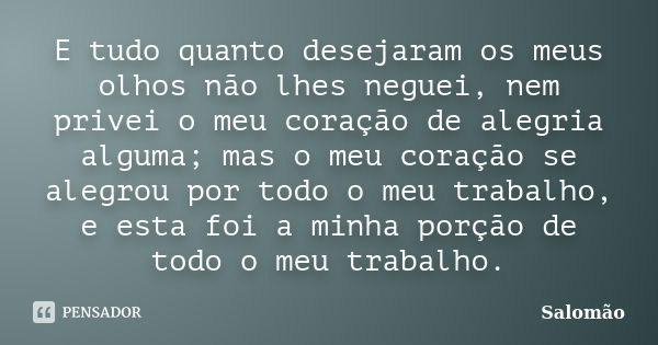 E tudo quanto desejaram os meus olhos não lhes neguei, nem privei o meu coração de alegria alguma; mas o meu coração se alegrou por todo o meu trabalho, e esta ... Frase de Salomão.