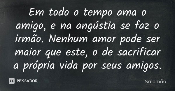 Em todo o tempo ama o amigo, e na angústia se faz o irmão. Nenhum amor pode ser maior que este, o de sacrificar a própria vida por seus amigos.... Frase de Salomão.