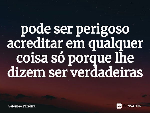 ⁠pode ser perigoso acreditar em qualquer coisa só porque lhe dizem ser verdadeiras... Frase de Salomão Ferreira.