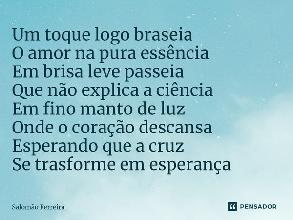 ⁠Um toque logo braseia O amor na pura essência Em brisa leve passeia Que não explica a ciência Em fino manto de luz Onde o coração descansa Esperando que a cruz... Frase de Salomão Ferreira.