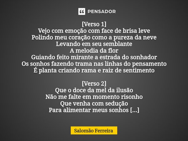 ⁠[Verso 1] Vejo com emoção com face de brisa leve Polindo meu coração como a pureza da neve Levando em seu semblante A melodia da flor Guiando feito mirante a e... Frase de Salomão Ferreira.