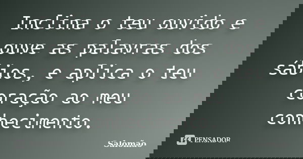 Inclina o teu ouvido e ouve as palavras dos sábios, e aplica o teu coração ao meu conhecimento.... Frase de Salomão.