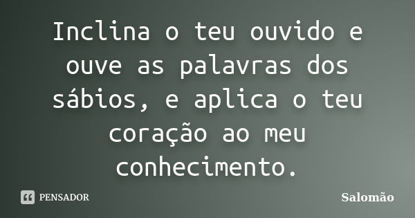 Inclina o teu ouvido e ouve as palavras dos sábios, e aplica o teu coração ao meu conhecimento.... Frase de Salomão.