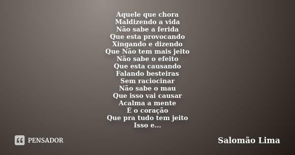 Aquele que chora Maldizendo a vida Não sabe a ferida Que esta provocando Xingando e dizendo Que Não tem mais jeito Não sabe o efeito Que esta causando Falando b... Frase de Salomão Lima.