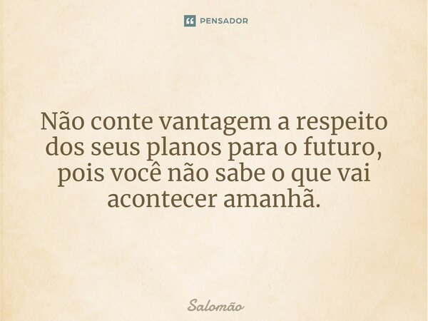 Não conte vantagem a respeito dos seus planos para o futuro, pois você não sabe o que vai acontecer amanhã.... Frase de Salomão.