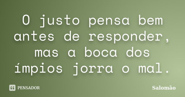 O justo pensa bem antes de responder, mas a boca dos ímpios jorra o mal.... Frase de Salomão.