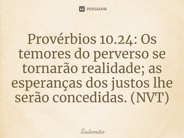 ⁠Provérbios 10.24: Os temores do perverso se tornarão realidade; as esperanças dos justos lhe serão concedidas. (NVT)... Frase de Salomão.