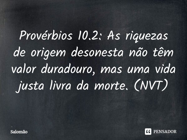 ⁠Provérbios 10.2: As riquezas de origem desonesta não têm valor duradouro, mas uma vida justa livra da morte. (NVT)... Frase de Salomão.