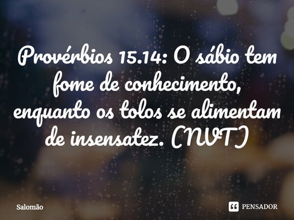 ⁠Provérbios 15.14: O sábio tem fome de conhecimento, enquanto os tolos se alimentam de insensatez. (NVT)... Frase de Salomão.