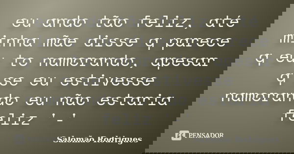 eu ando tão feliz, até minha mãe disse q parece q eu to namorando, apesar q se eu estivesse namorando eu não estaria feliz '-'... Frase de Salomão Rodrigues.