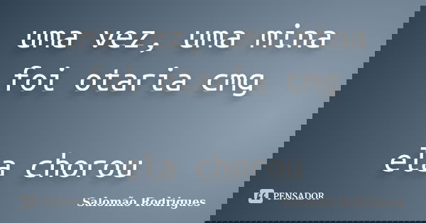 uma vez, uma mina foi otaria cmg ela chorou... Frase de Salomão Rodrigues.