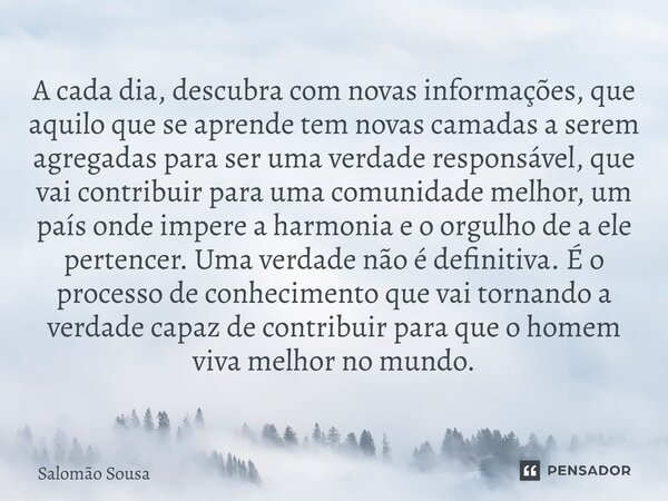 ⁠A cada dia, descubra com novas informações, que aquilo que se aprende tem novas camadas a serem agregadas para ser uma verdade responsável, que vai contribuir ... Frase de Salomão Sousa.