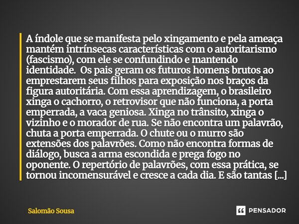 ⁠A índole que se manifesta pelo xingamento e pela ameaça mantém intrínsecas características com o autoritarismo (fascismo), com ele se confundindo e mantendo id... Frase de Salomão Sousa.