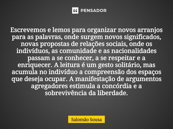 Escrevemos e lemos para organizar novos arranjos para as palavras, onde surgem novos significados, novas propostas de relações sociais, onde os indivíduos, as ... Frase de Salomão Sousa.