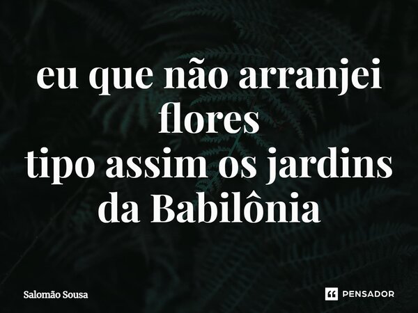 ⁠eu que não arranjei flores tipo assim os jardins da Babilônia... Frase de Salomão Sousa.