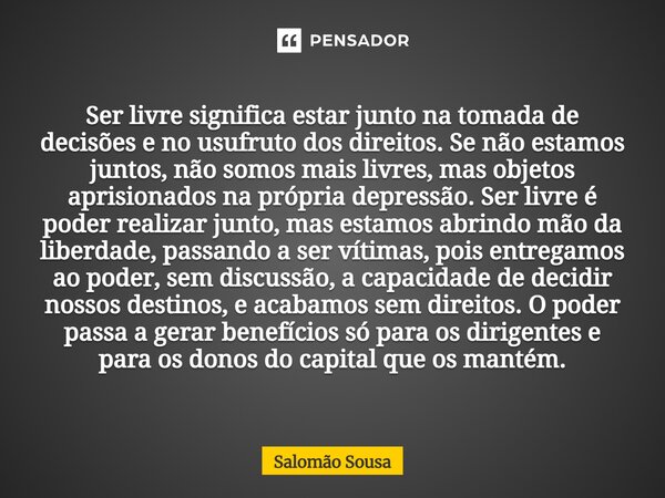 Ser livre significa estar junto na tomada de decisões e no usufruto dos direitos. Se não estamos juntos, não somos mais livres, mas objetos aprisionados na pró... Frase de Salomão Sousa.
