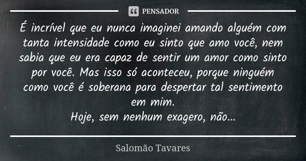 É incrível que eu nunca imaginei amando alguém com tanta intensidade como eu sinto que amo você, nem sabia que eu era capaz de sentir um amor como sinto por voc... Frase de Salomão Tavares.