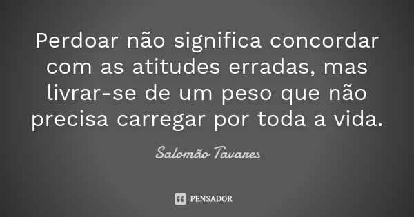 Perdoar não significa concordar com as atitudes erradas, mas livrar-se de um peso que não precisa carregar por toda a vida.... Frase de Salomão Tavares.