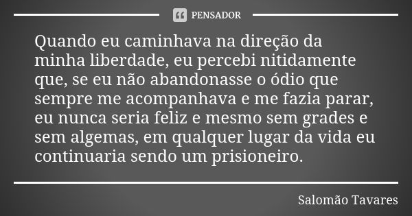 Quando eu caminhava na direção da minha liberdade, eu percebi nitidamente que, se eu não abandonasse o ódio que sempre me acompanhava e me fazia parar, eu nunca... Frase de Salomão Tavares.