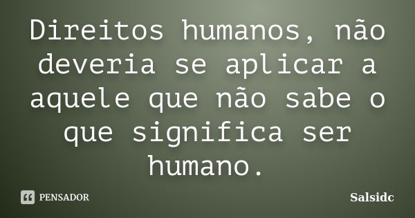 Direitos humanos, não deveria se aplicar a aquele que não sabe o que significa ser humano.... Frase de Salsidc.