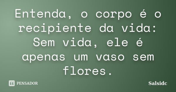 Entenda, o corpo é o recipiente da vida: Sem vida, ele é apenas um vaso sem flores.... Frase de salsidc.