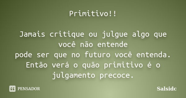 Primitivo!! Jamais critique ou julgue algo que você não entende pode ser que no futuro você entenda. Então verá o quão primitivo é o julgamento precoce.... Frase de salsidc.