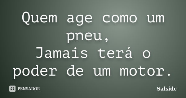 Quem age como um pneu, Jamais terá o poder de um motor.... Frase de salsidc.