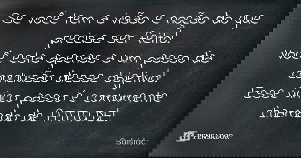 Se você tem a visão e noção do que precisa ser feito! Você esta apenas a um passo da conclusão desse objetivo! Esse único passo é comumente chamado de ATITUDE!... Frase de salsidc.
