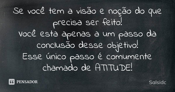 Se você tem a visão e noção do que precisa ser feito! Você esta apenas a um passo da conclusão desse objetivo! Esse único passo é comumente chamado de ATITUDE!... Frase de salsidc.