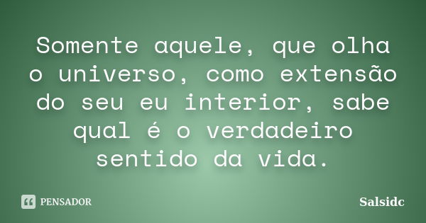 Somente aquele, que olha o universo, como extensão do seu eu interior, sabe qual é o verdadeiro sentido da vida.... Frase de salsidc.