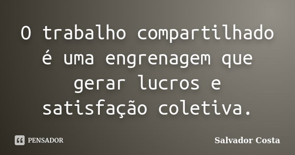 O trabalho compartilhado é uma engrenagem que gerar lucros e satisfação coletiva.... Frase de Salvador Costa.