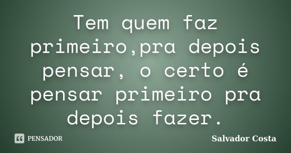 Tem quem faz primeiro,pra depois pensar, o certo é pensar primeiro pra depois fazer.... Frase de Salvador Costa.