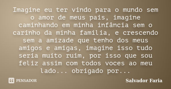 Imagine eu ter vindo para o mundo sem o amor de meus pais, imagine caminhando em minha infância sem o carinho da minha familia, e crescendo sem a amizade que te... Frase de Salvador Faria.