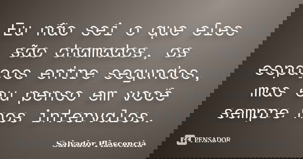 Eu não sei o que eles são chamados, os espaços entre segundos, mas eu penso em você sempre nos intervalos.... Frase de Salvador Plascencia.