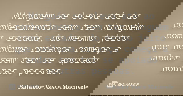 Ninguém se eleva até ao conhecimento sem ter ninguém como escada, do mesmo jeito que nenhuma criança começa a andar sem ter se apoiado noutras pessoas.... Frase de Salvador Vasco Macuvele.
