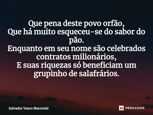 Que pena deste povo orfão, Que há muito esqueceu-se do sabor do pão. Enquanto em seu nome são celebrados contratos milionários, E suas riquezas só beneficiam um... Frase de Salvador Vasco Macuvele.