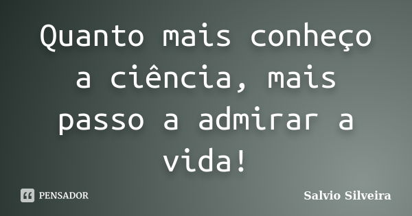 Quanto mais conheço a ciência, mais passo a admirar a vida!... Frase de Salvio Silveira.