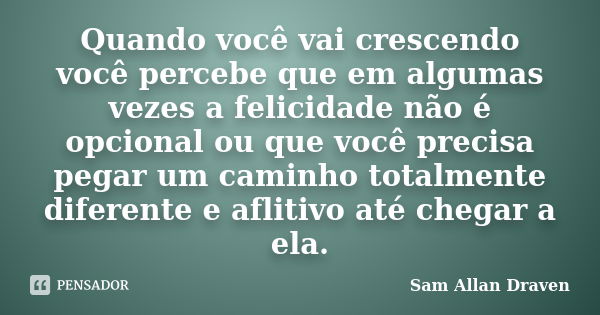 Quando você vai crescendo você percebe que em algumas vezes a felicidade não é opcional ou que você precisa pegar um caminho totalmente diferente e aflitivo até... Frase de Sam Allan Draven.