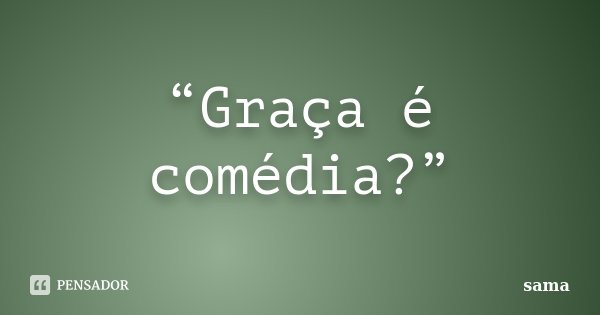 “Graça é comédia?”... Frase de Sama.