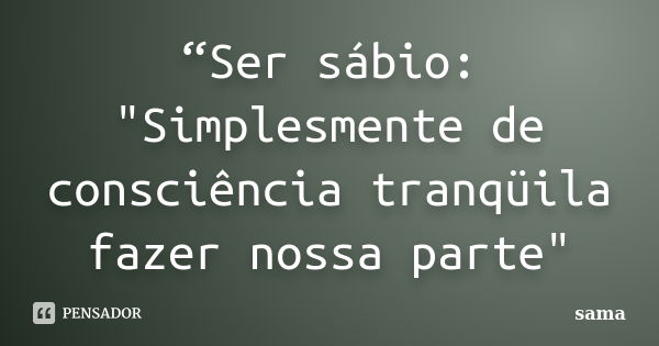 “Ser sábio: "Simplesmente de consciência tranqüila fazer nossa parte"... Frase de Sama.